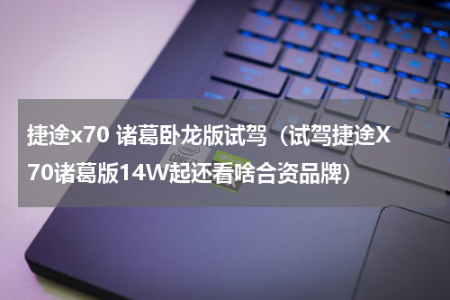捷途x70 诸葛卧龙版试驾（试驾捷途X70诸葛版14W起还看啥合资品牌）