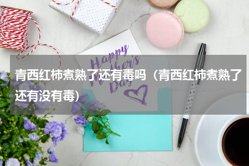 青西红柿煮熟了还有毒吗（青西红柿煮熟了还有没有毒）