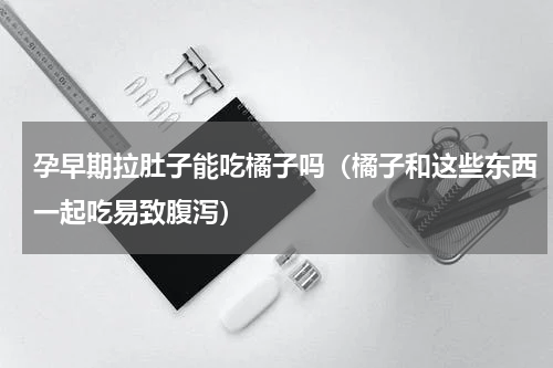 孕早期拉肚子能吃橘子吗（橘子和这些东西一起吃易致腹泻）