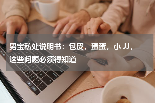 男宝私处说明书：包皮，蛋蛋，小 JJ，这些问题必须得知道