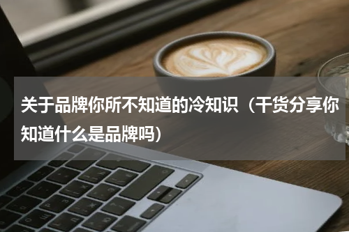 关于品牌你所不知道的冷知识（干货分享你知道什么是品牌吗）