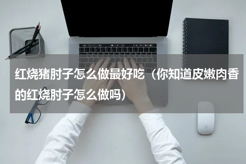 红烧猪肘子怎么做最好吃（你知道皮嫩肉香的红烧肘子怎么做吗）