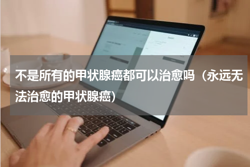 不是所有的甲状腺癌都可以治愈吗（永远无法治愈的甲状腺癌）