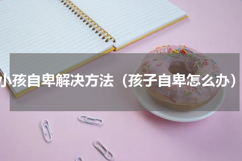 小孩自卑解决方法（孩子自卑怎么办）