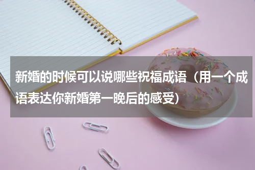 新婚的时候可以说哪些祝福成语（用一个成语表达你新婚第一晚后的感受）