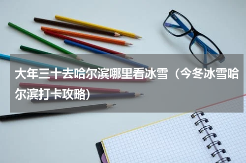 大年三十去哈尔滨哪里看冰雪（今冬冰雪哈尔滨打卡攻略）