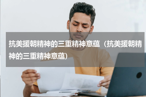 抗美援朝精神的三重精神意蕴（抗美援朝精神的三重精神意蕴）