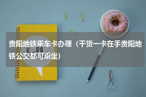 贵阳地铁乘车卡办理（干货一卡在手贵阳地铁公交都可乘坐）