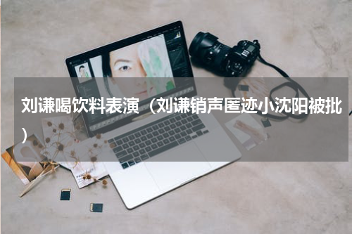 刘谦喝饮料表演（刘谦销声匿迹小沈阳被批）