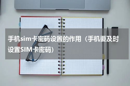 手机sim卡密码设置的作用（手机要及时设置SIM卡密码）