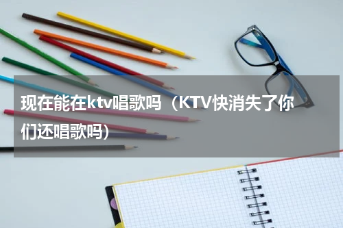 现在能在ktv唱歌吗（KTV快消失了你们还唱歌吗）