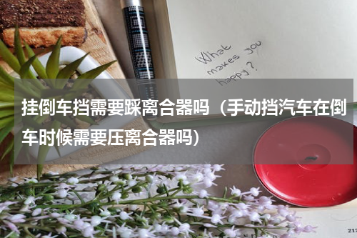 挂倒车挡需要踩离合器吗（手动挡汽车在倒车时候需要压离合器吗）