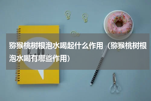 猕猴桃树根泡水喝起什么作用（猕猴桃树根泡水喝有哪些作用）