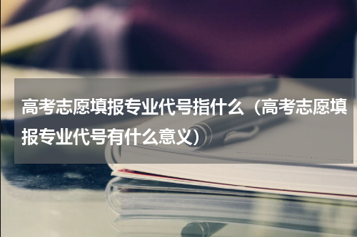 高考志愿填报专业代号指什么（高考志愿填报专业代号有什么意义）