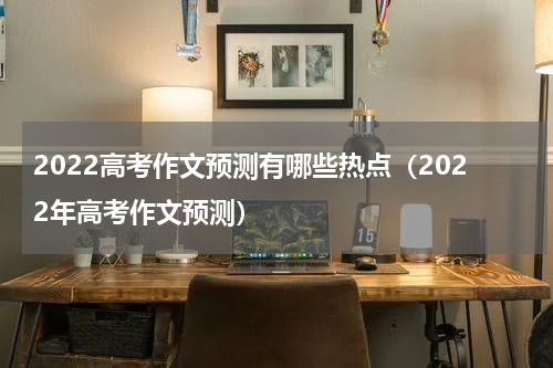 2022高考作文预测有哪些热点（2022年高考作文预测）