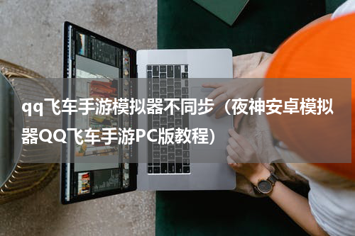 qq飞车手游模拟器不同步（夜神安卓模拟器QQ飞车手游PC版教程）