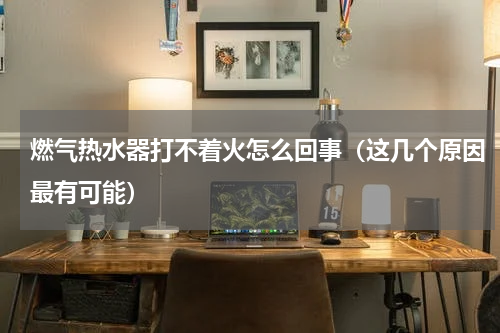 燃气热水器打不着火怎么回事（这几个原因最有可能）