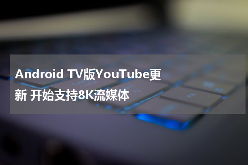 Android TV版YouTube更新 开始支持8K流媒体