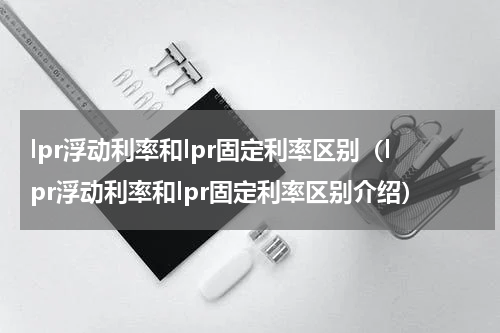 lpr浮动利率和lpr固定利率区别（lpr浮动利率和lpr固定利率区别介绍）