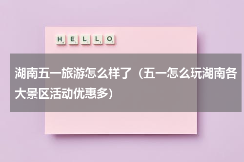 湖南五一旅游怎么样了（五一怎么玩湖南各大景区活动优惠多）