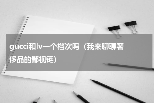 gucci和lv一个档次吗（我来聊聊奢侈品的鄙视链）