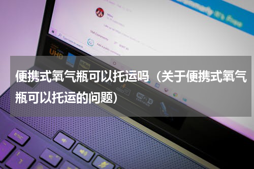 便携式氧气瓶可以托运吗（关于便携式氧气瓶可以托运的问题）