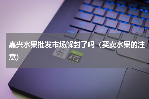 嘉兴水果批发市场解封了吗（买卖水果的注意）