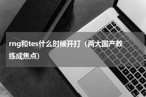 rng和tes什么时候开打（两大国产教练成焦点）