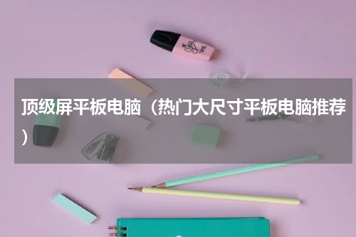 顶级屏平板电脑（热门大尺寸平板电脑推荐）