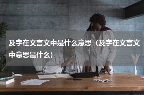及字在文言文中是什么意思（及字在文言文中意思是什么）