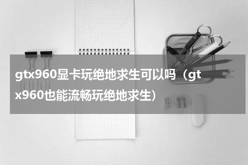 gtx960显卡玩绝地求生可以吗（gtx960也能流畅玩绝地求生）