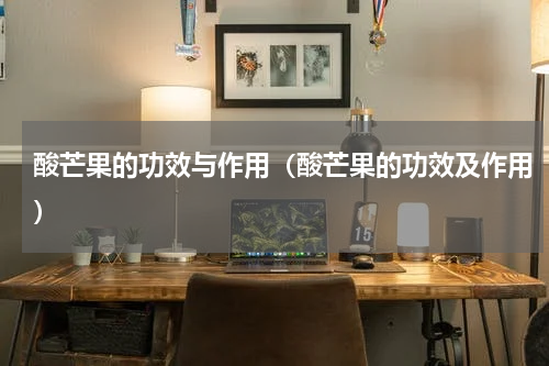 酸芒果的功效与作用（酸芒果的功效及作用）