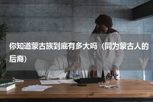 你知道蒙古族到底有多大吗（同为蒙古人的后裔）