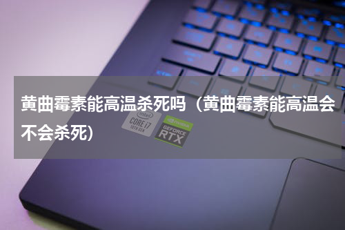 黄曲霉素能高温杀死吗（黄曲霉素能高温会不会杀死）