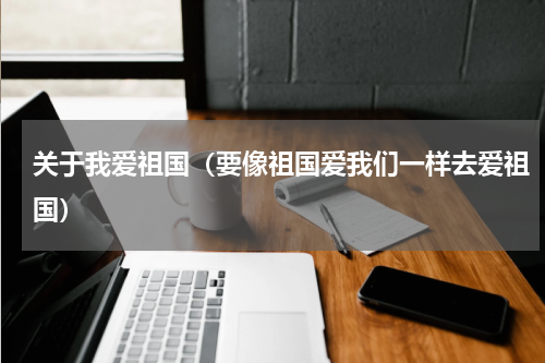 关于我爱祖国（要像祖国爱我们一样去爱祖国）