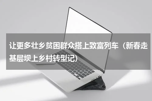 让更多壮乡贫困群众搭上致富列车（新春走基层坝上乡村转型记）