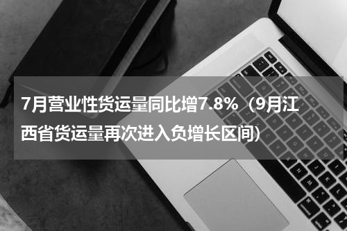 7月营业性货运量同比增7.8%（9月江西省货运量再次进入负增长区间）