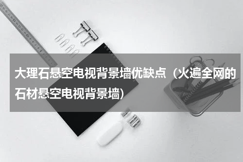 大理石悬空电视背景墙优缺点（火遍全网的石材悬空电视背景墙）