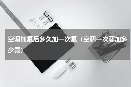 空调加氟后多久加一次氟（空调一次要加多少氟）