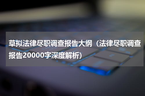 草拟法律尽职调查报告大纲（法律尽职调查报告20000字深度解析）