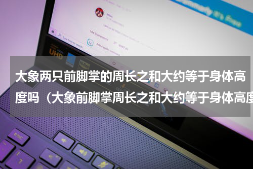 大象两只前脚掌的周长之和大约等于身体高度吗（大象前脚掌周长之和大约等于身体高度）