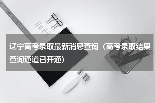 辽宁高考录取最新消息查询（高考录取结果查询通道已开通）
