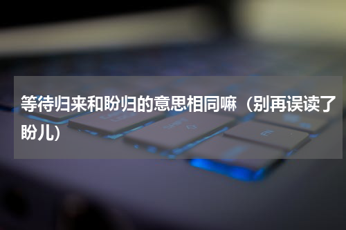 等待归来和盼归的意思相同嘛（别再误读了盼儿）