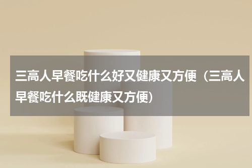 三高人早餐吃什么好又健康又方便（三高人早餐吃什么既健康又方便）