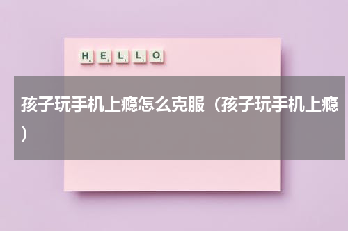 孩子玩手机上瘾怎么克服（孩子玩手机上瘾）