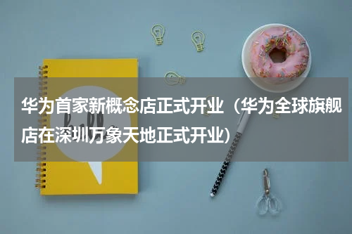 华为首家新概念店正式开业（华为全球旗舰店在深圳万象天地正式开业）