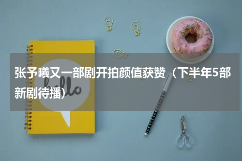张予曦又一部剧开拍颜值获赞（下半年5部新剧待播）