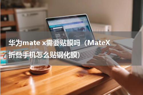 华为mate x需要贴膜吗（MateX折叠手机怎么贴钢化膜）