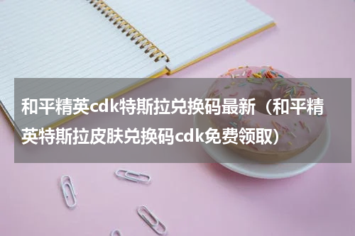 和平精英cdk特斯拉兑换码最新（和平精英特斯拉皮肤兑换码cdk免费领取）