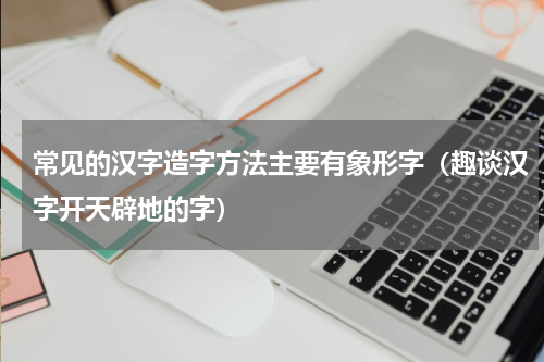 常见的汉字造字方法主要有象形字（趣谈汉字开天辟地的字）